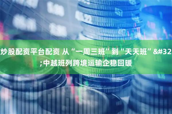 炒股配资平台配资 从“一周三班”到“天天班” 中越班列跨境运输企稳回暖