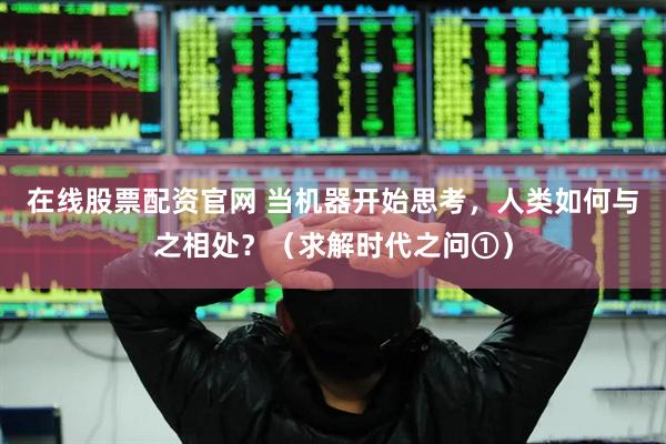 在线股票配资官网 当机器开始思考，人类如何与之相处？（求解时代之问①）