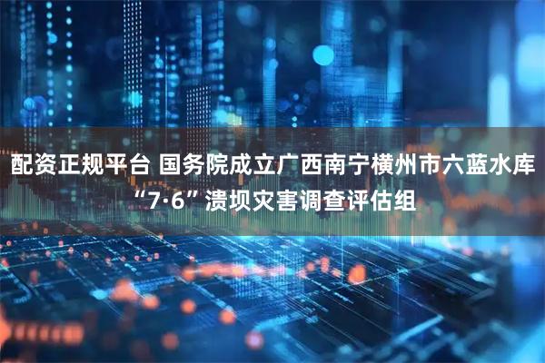配资正规平台 国务院成立广西南宁横州市六蓝水库“7·6”溃坝灾害调查评估组