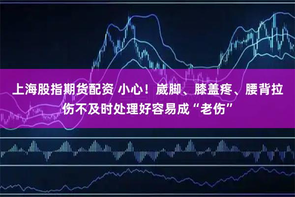 上海股指期货配资 小心！崴脚、膝盖疼、腰背拉伤不及时处理好容易成“老伤”