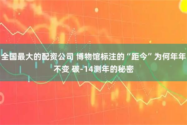 全国最大的配资公司 博物馆标注的“距今”为何年年不变 碳-14测年的秘密
