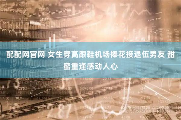 配配网官网 女生穿高跟鞋机场捧花接退伍男友 甜蜜重逢感动人心