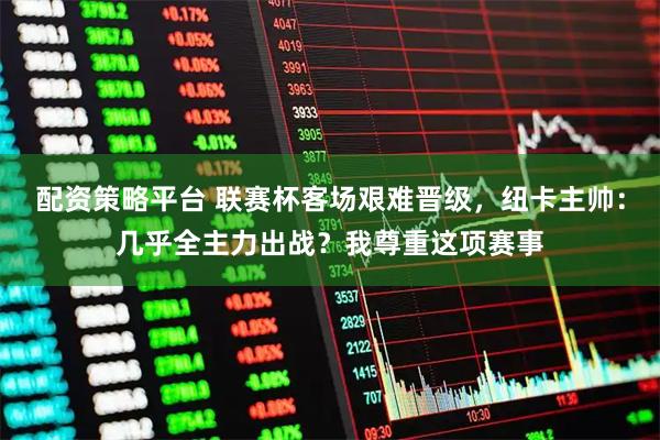 配资策略平台 联赛杯客场艰难晋级，纽卡主帅：几乎全主力出战？我尊重这项赛事